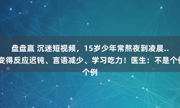 盘盘赢 沉迷短视频，15岁少年常熬夜到凌晨...变得反应迟钝、言语减少、学习吃力！医生：不是个例