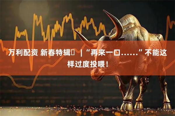 万利配资 新春特辑⑪ | “再来一口……”不能这样过度投喂！