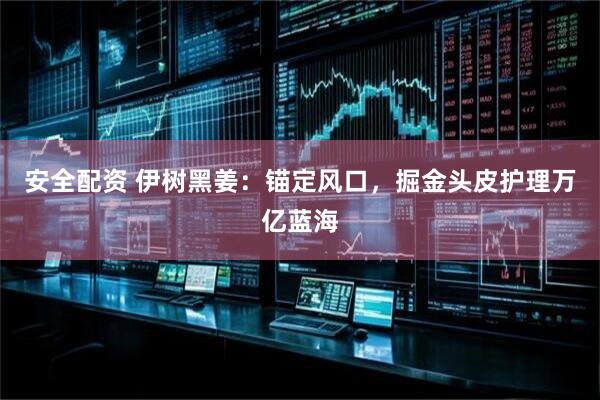 安全配资 伊树黑姜：锚定风口，掘金头皮护理万亿蓝海