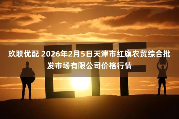 玖联优配 2026年2月5日天津市红旗农贸综合批发市场有限公司价格行情