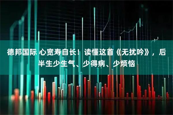 德邦国际 心宽寿自长！读懂这首《无扰吟》，后半生少生气、少得病、少烦恼