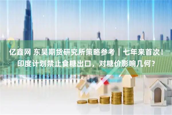 亿鑫网 东吴期货研究所策略参考｜七年来首次！印度计划禁止食糖出口，对糖价影响几何？