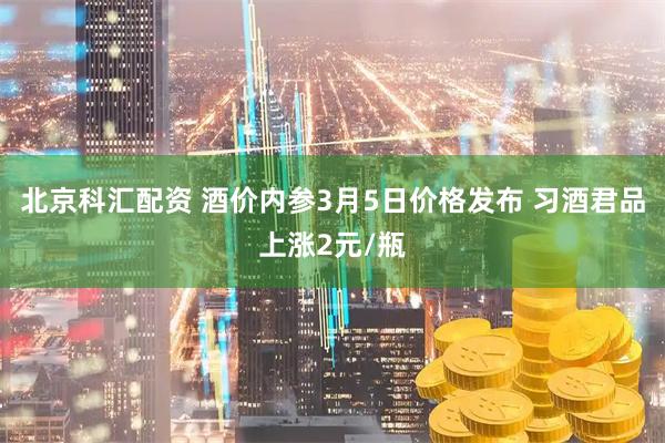 北京科汇配资 酒价内参3月5日价格发布 习酒君品上涨2元/瓶