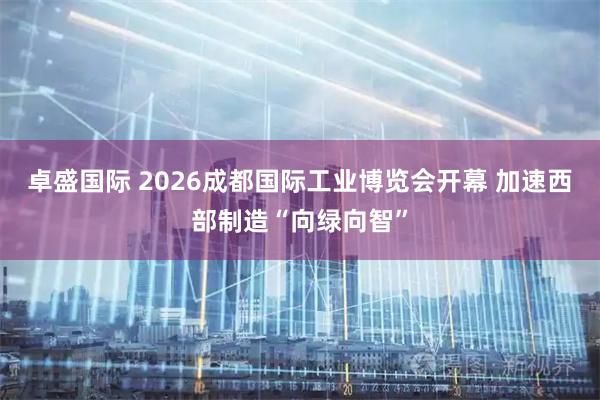 卓盛国际 2026成都国际工业博览会开幕 加速西部制造“向绿向智”