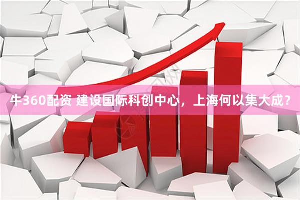牛360配资 建设国际科创中心，上海何以集大成？