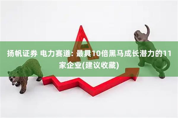 扬帆证券 电力赛道: 最具10倍黑马成长潜力的11家企业(建议收藏)