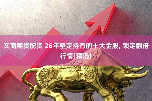 文商期货配资 26年坚定持有的十大金股, 锁定翻倍行情(精选)