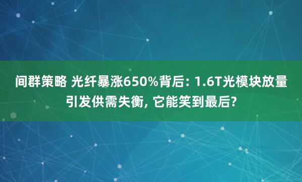 间群策略 光纤暴涨650%背后: 1.6T光模块放量引发供需失衡, 它能笑到最后?