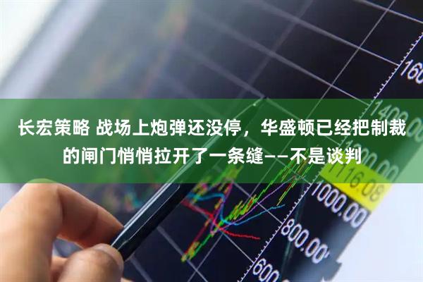 长宏策略 战场上炮弹还没停,华盛顿已经把制裁的闸门悄悄拉开了一条缝——不是谈判