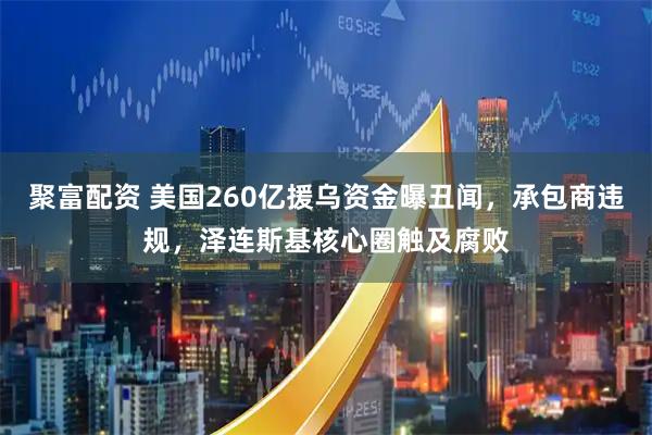聚富配资 美国260亿援乌资金曝丑闻，承包商违规，泽连斯基核心圈触及腐败