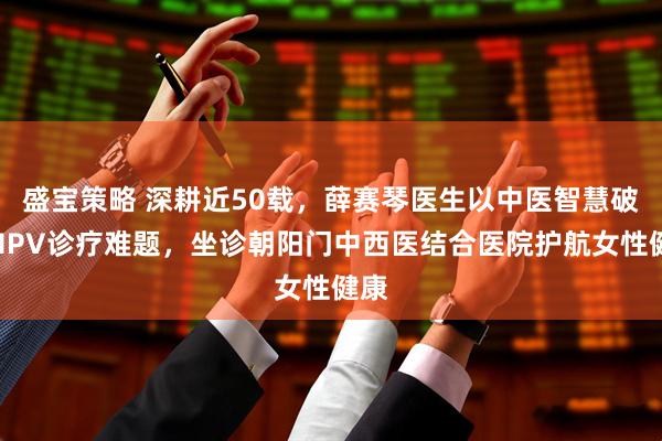 盛宝策略 深耕近50载，薛赛琴医生以中医智慧破解HPV诊疗难题，坐诊朝阳门中西医结合医院护航女性健康