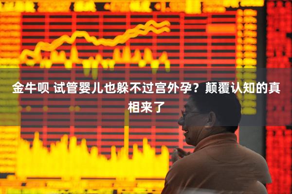 金牛呗 试管婴儿也躲不过宫外孕？颠覆认知的真相来了