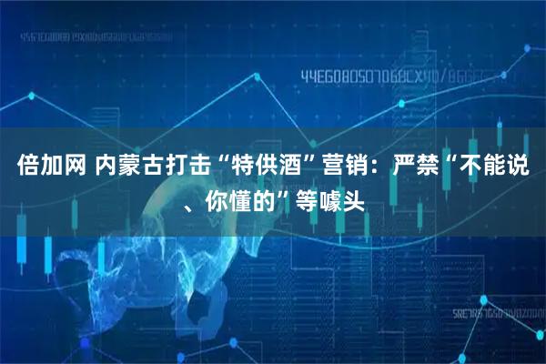 倍加网 内蒙古打击“特供酒”营销：严禁“不能说、你懂的”等噱头