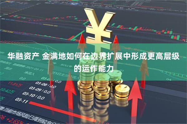 华融资产 金满地如何在边界扩展中形成更高层级的运作能力