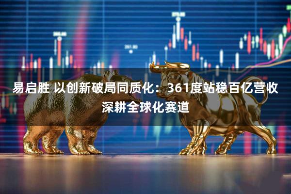 易启胜 以创新破局同质化：361度站稳百亿营收深耕全球化赛道