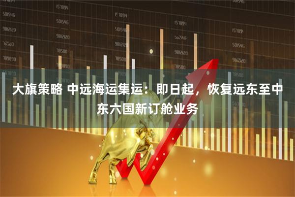 大旗策略 中远海运集运：即日起，恢复远东至中东六国新订舱业务