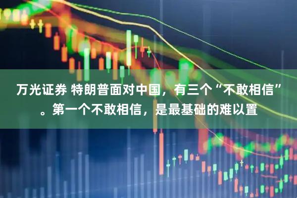 万光证券 特朗普面对中国,有三个“不敢相信”。第一个不敢相信,是最基础的难以置