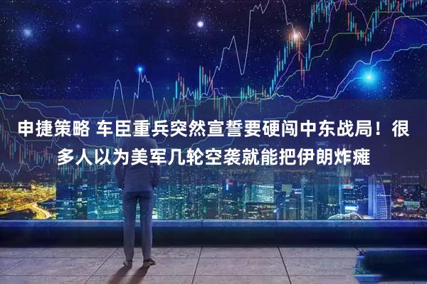 申捷策略 车臣重兵突然宣誓要硬闯中东战局!很多人以为美军几轮空袭就能把伊朗炸瘫