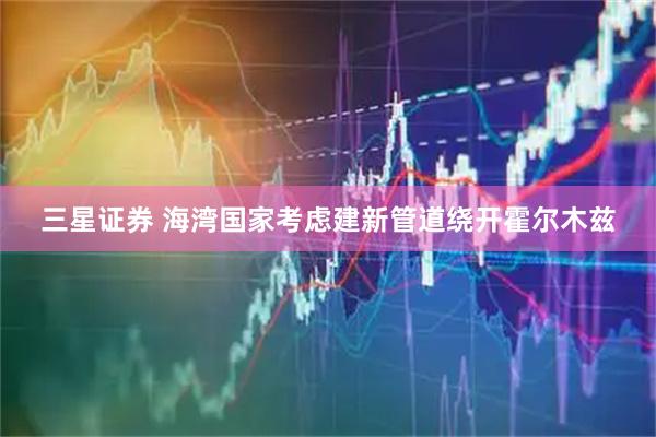 三星证券 海湾国家考虑建新管道绕开霍尔木兹