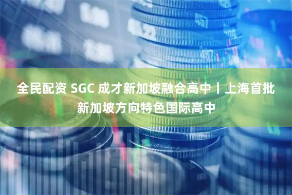 全民配资 SGC 成才新加坡融合高中丨上海首批新加坡方向特色国际高中
