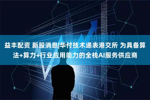 益丰配资 新股消息|华付技术递表港交所 为具备算法+算力+行业应用能力的全栈AI服务供应商