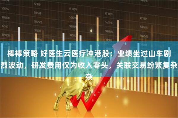 棒棒策略 好医生云医疗冲港股：业绩坐过山车剧烈波动，研发费用仅为收入零头，关联交易纷繁复杂