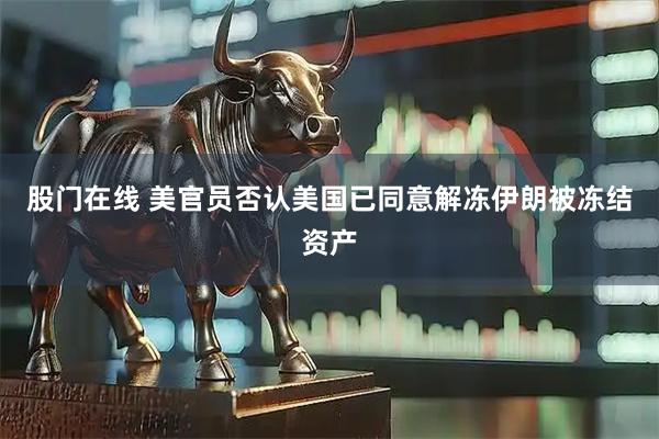 股门在线 美官员否认美国已同意解冻伊朗被冻结资产