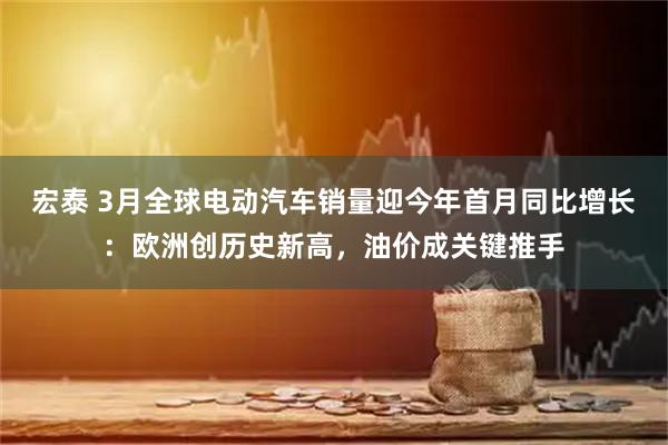 宏泰 3月全球电动汽车销量迎今年首月同比增长：欧洲创历史新高，油价成关键推手