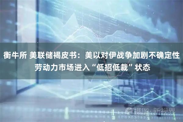 衡牛所 美联储褐皮书：美以对伊战争加剧不确定性 劳动力市场进入“低招低裁”状态