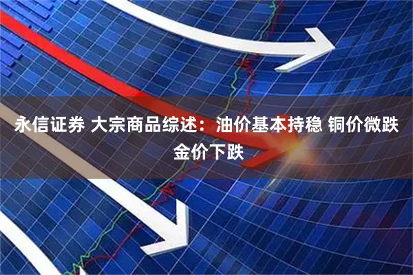 永信证券 大宗商品综述：油价基本持稳 铜价微跌 金价下跌