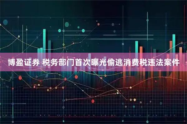博盈证券 税务部门首次曝光偷逃消费税违法案件