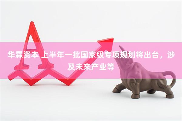 华霖资本 上半年一批国家级专项规划将出台,涉及未来产业等
