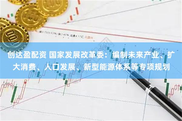 创达盈配资 国家发展改革委：编制未来产业、扩大消费、人口发展、新型能源体系等专项规划