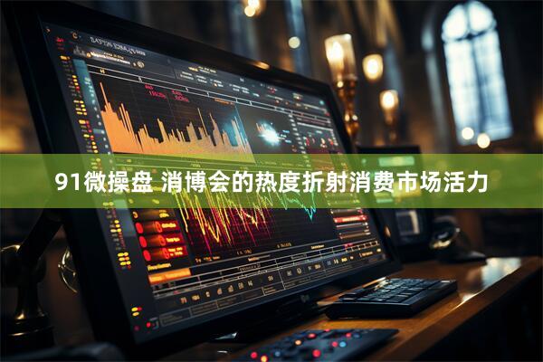 91微操盘 消博会的热度折射消费市场活力