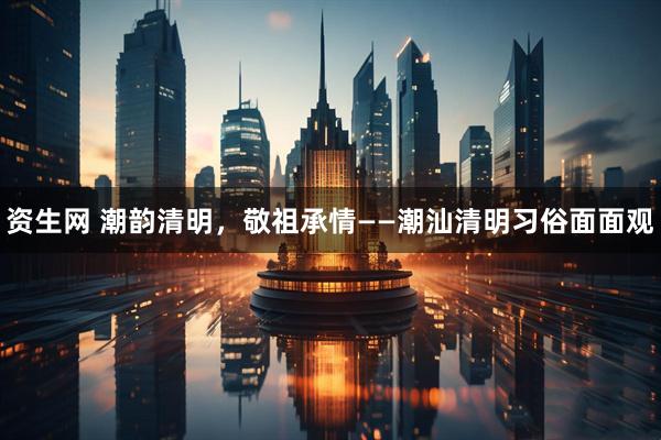 资生网 潮韵清明，敬祖承情——潮汕清明习俗面面观
