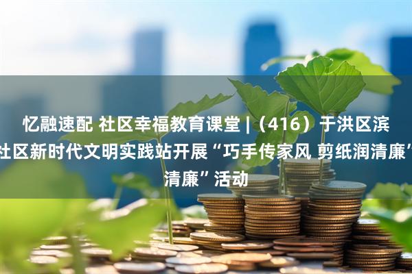忆融速配 社区幸福教育课堂 |（416）于洪区滨河湾社区新时代文明实践站开展“巧手传家风 剪纸润清廉”活动