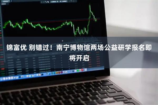 锦富优 别错过!南宁博物馆两场公益研学报名即将开启