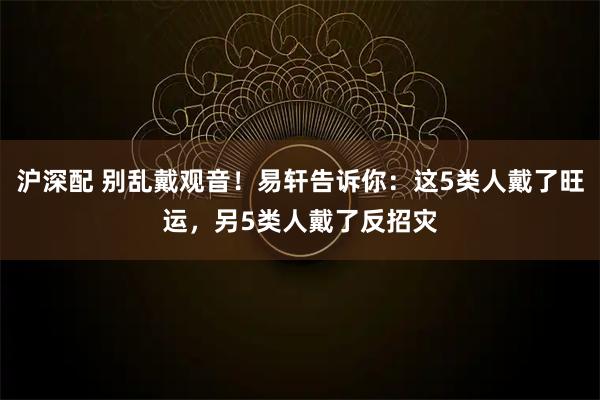 沪深配 别乱戴观音！易轩告诉你：这5类人戴了旺运，另5类人戴了反招灾