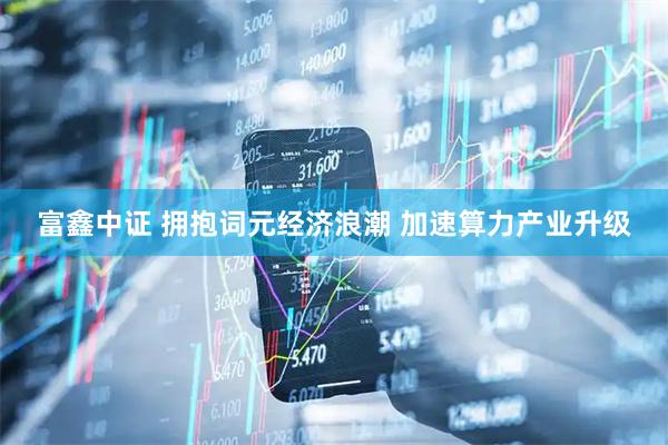 富鑫中证 拥抱词元经济浪潮 加速算力产业升级