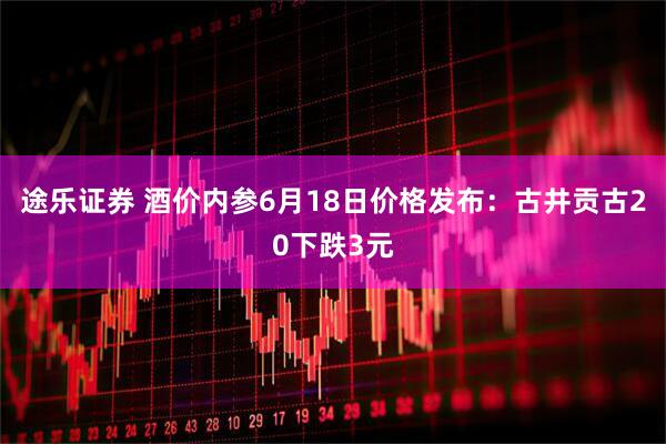 途乐证券 酒价内参6月18日价格发布：古井贡古20下跌3元