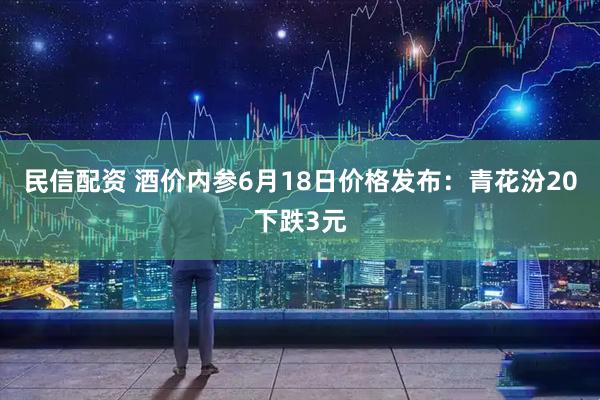 民信配资 酒价内参6月18日价格发布：青花汾20下跌3元