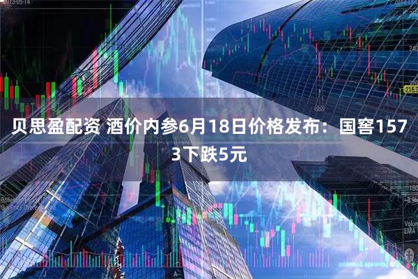 贝思盈配资 酒价内参6月18日价格发布：国窖1573下跌5元