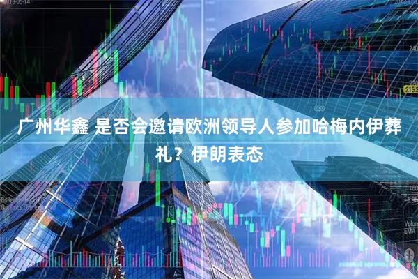 广州华鑫 是否会邀请欧洲领导人参加哈梅内伊葬礼？伊朗表态