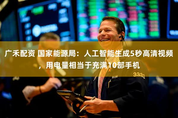 广禾配资 国家能源局：人工智能生成5秒高清视频，用电量相当于充满10部手机