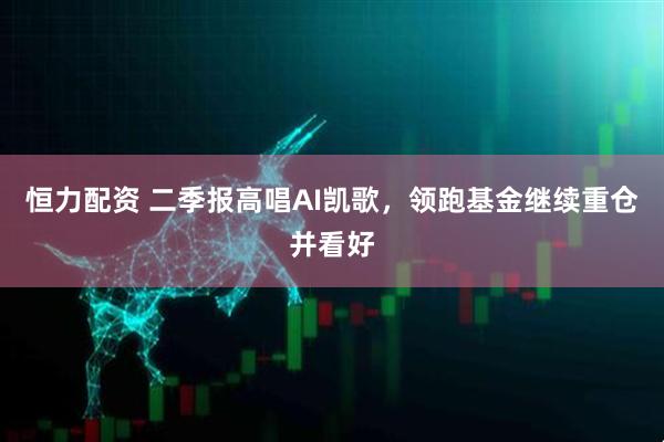 恒力配资 二季报高唱AI凯歌，领跑基金继续重仓并看好