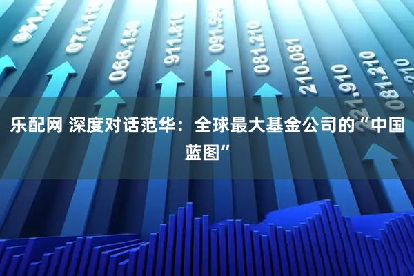 乐配网 深度对话范华：全球最大基金公司的“中国蓝图”