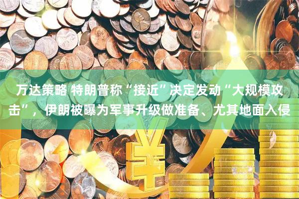 万达策略 特朗普称“接近”决定发动“大规模攻击”，伊朗被曝为军事升级做准备、尤其地面入侵