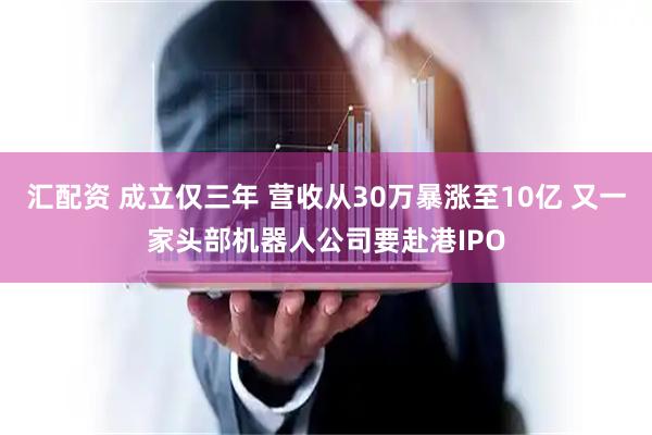 汇配资 成立仅三年 营收从30万暴涨至10亿 又一家头部机器人公司要赴港IPO
