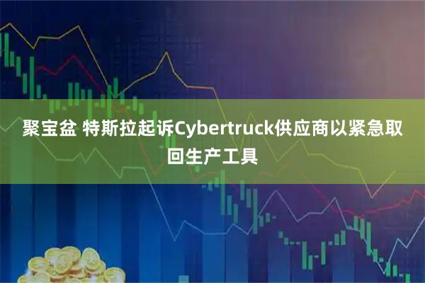 聚宝盆 特斯拉起诉Cybertruck供应商以紧急取回生产工具