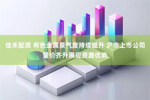 佳禾配资 有色金属景气度持续提升 沪市上市公司量价齐升展现资源优势